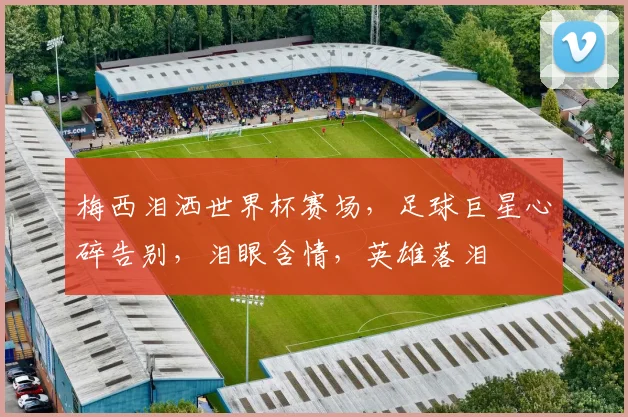 梅西泪洒世界杯赛场，足球巨星心碎告别，泪眼含情，英雄落泪