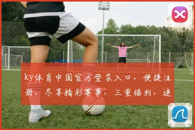 ky体育中国官方登录入口，便捷注册，尽享精彩赛事，三重福利，速来体验