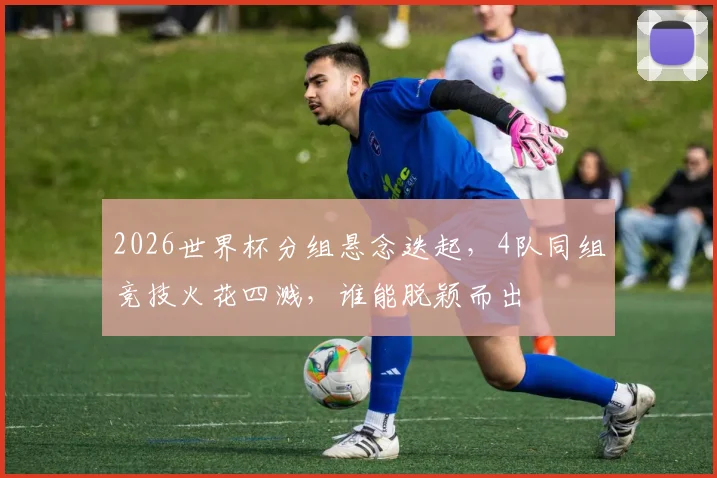 2026世界杯分组悬念迭起，4队同组竞技火花四溅，谁能脱颖而出