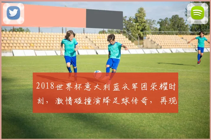 2018世界杯意大利蓝衣军团荣耀时刻，激情碰撞演绎足球传奇，再现辉煌