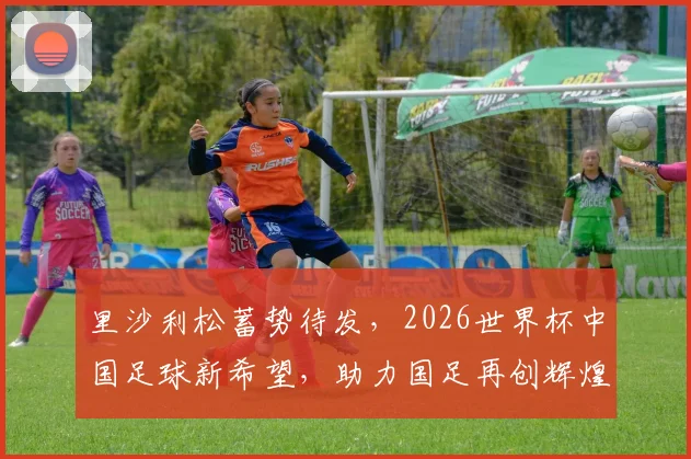 里沙利松蓄势待发，2026世界杯中国足球新希望，助力国足再创辉煌，一球成名