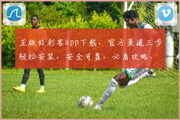 正版好彩客app下载，官方渠道三步轻松安装，安全可靠，必看攻略，三重惊喜等你来